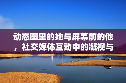 动态图里的她与屏幕前的他,社交媒体互动中的凝视与回应,社交媒体凝视与回应,动态图里的她与屏幕前的他 动态图里的她与屏幕前的他,社交媒体互动中的凝视与回应,社交媒体凝视与回应,动态图里的她与屏幕前的他