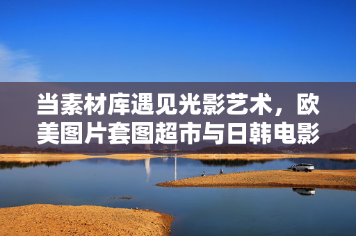 当素材库遇见光影艺术,欧美图片套图超市与日韩电影的视觉对话,欧美素材库与日韩电影的光影视觉对话 当素材库遇见光影艺术,欧美图片套图超市与日韩电影的视觉对话,欧美素材库与日韩电影的光影视觉对话