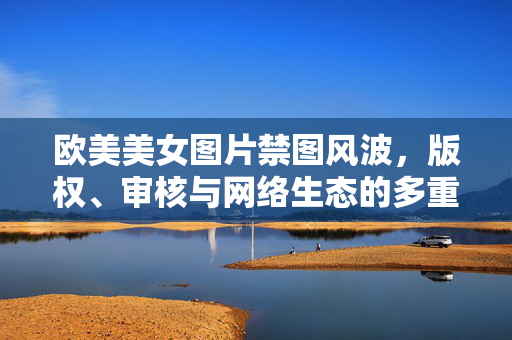 欧美美女图片禁图风波,版权、审核与网络生态的多重博弈,欧美美女图片禁图风波,版权、审核与网络生态的多重博弈 欧美美女图片禁图风波,版权、审核与网络生态的多重博弈,欧美美女图片禁图风波,版权、审核与网络生态的多重博弈