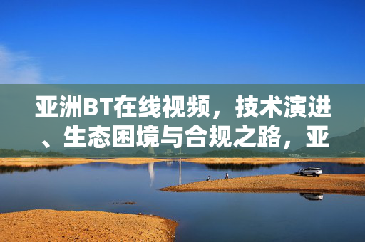 亚洲BT在线视频,技术演进、生态困境与合规之路,亚洲BT在线视频,技术演进、生态困境与合规之路 亚洲BT在线视频,技术演进、生态困境与合规之路,亚洲BT在线视频,技术演进、生态困境与合规之路
