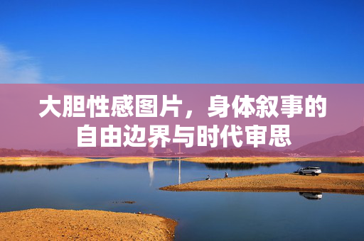 大胆性感图片,身体叙事的自由边界与时代审思 大胆性感图片,身体叙事的自由边界与时代审思