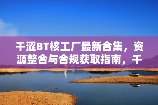 千涩BT核工厂最新合集,资源整合与合规获取指南,千涩BT核工厂最新合集,资源整合与合规获取指南 千涩BT核工厂最新合集,资源整合与合规获取指南,千涩BT核工厂最新合集,资源整合与合规获取指南