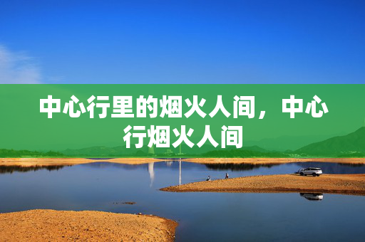 中心行里的烟火人间,中心行烟火人间 中心行里的烟火人间,中心行烟火人间