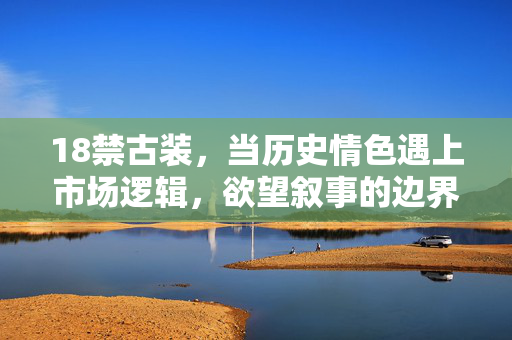 18禁古装,当历史情色遇上市场逻辑,欲望叙事的边界在何处? 18禁古装,当历史情色遇上市场逻辑,欲望叙事的边界在何处?