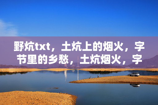 野炕txt,土炕上的烟火,字节里的乡愁,土炕烟火,字节乡愁 野炕txt,土炕上的烟火,字节里的乡愁,土炕烟火,字节乡愁