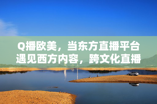 Q播欧美,当东方直播平台遇见西方内容,跨文化直播的破圈与共鸣,东方直播遇见西方内容,跨文化直播的破圈与共鸣 Q播欧美,当东方直播平台遇见西方内容,跨文化直播的破圈与共鸣,东方直播遇见西方内容,跨文化直播的破圈与共鸣