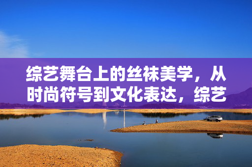 综艺舞台上的丝袜美学,从时尚符号到文化表达,综艺舞台上的丝袜美学,从时尚符号到文化表达 综艺舞台上的丝袜美学,从时尚符号到文化表达,综艺舞台上的丝袜美学,从时尚符号到文化表达