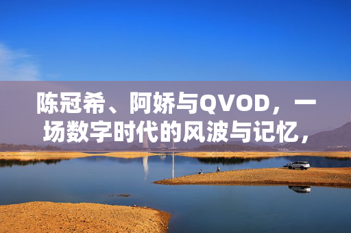 陈冠希、阿娇与QVOD,一场数字时代的风波与记忆,数字时代的风波记忆,陈冠希阿娇与QVOD 陈冠希、阿娇与QVOD,一场数字时代的风波与记忆,数字时代的风波记忆,陈冠希阿娇与QVOD