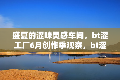 盛夏的涩味灵感车间，bt涩工厂6月创作季观察，bt涩工厂盛夏涩味灵感创作季观察
