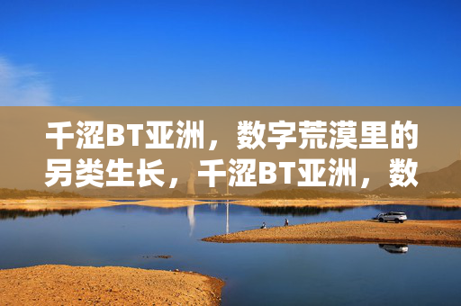 千涩BT亚洲,数字荒漠里的另类生长,千涩BT亚洲,数字荒漠的另类生长 千涩BT亚洲,数字荒漠里的另类生长,千涩BT亚洲,数字荒漠的另类生长