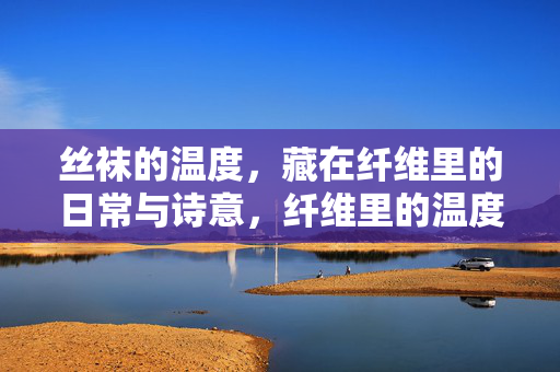 丝袜的温度,藏在纤维里的日常与诗意,纤维里的温度,丝袜的日常与诗意 丝袜的温度,藏在纤维里的日常与诗意,纤维里的温度,丝袜的日常与诗意