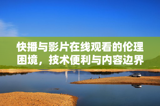 快播与影片在线观看的伦理困境,技术便利与内容边界的博弈,快播,技术便利与内容边界的伦理博弈 快播与影片在线观看的伦理困境,技术便利与内容边界的博弈,快播,技术便利与内容边界的伦理博弈