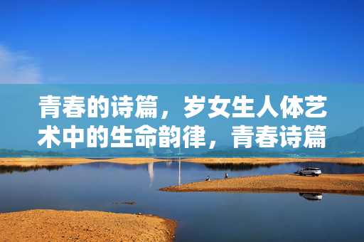 青春的诗篇,岁女生人体艺术中的生命韵律,青春诗篇,女生人体艺术的生命韵律 青春的诗篇,岁女生人体艺术中的生命韵律,青春诗篇,女生人体艺术的生命韵律