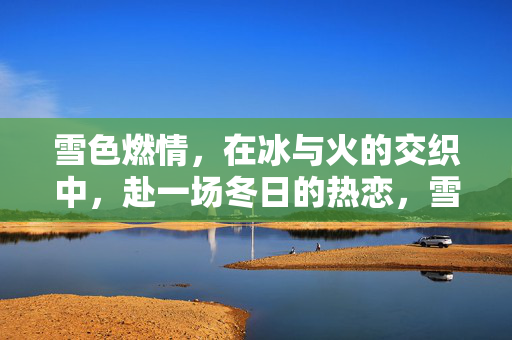 雪色燃情,在冰与火的交织中,赴一场冬日的热恋,雪色燃情,冰火交织的冬日热恋 雪色燃情,在冰与火的交织中,赴一场冬日的热恋,雪色燃情,冰火交织的冬日热恋