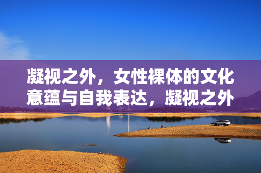 凝视之外,女性裸体的文化意蕴与自我表达,凝视之外,女性裸体的文化意蕴与自我表达 凝视之外,女性裸体的文化意蕴与自我表达,凝视之外,女性裸体的文化意蕴与自我表达