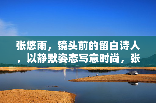张悠雨,镜头前的留白诗人,以静默姿态写意时尚,张悠雨,静默留白,写意镜头诗 张悠雨,镜头前的留白诗人,以静默姿态写意时尚,张悠雨,静默留白,写意镜头诗