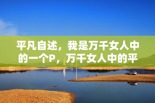 平凡自述,我是万千女人中的一个P,万千女人中的平凡P自述 平凡自述,我是万千女人中的一个P,万千女人中的平凡P自述