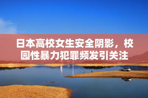日本高校女生安全阴影,校园性暴力犯罪频发引关注 日本高校女生安全阴影,校园性暴力犯罪频发引关注