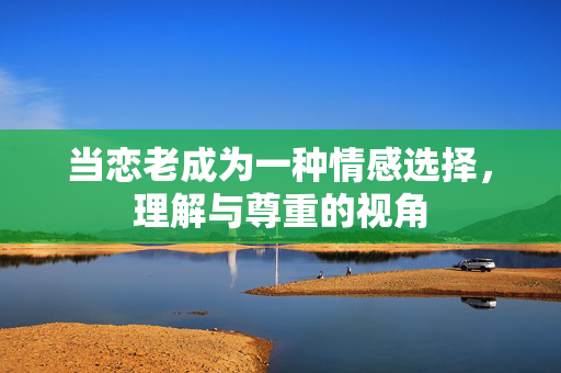 当恋老成为一种情感选择,理解与尊重的视角 当恋老成为一种情感选择,理解与尊重的视角
