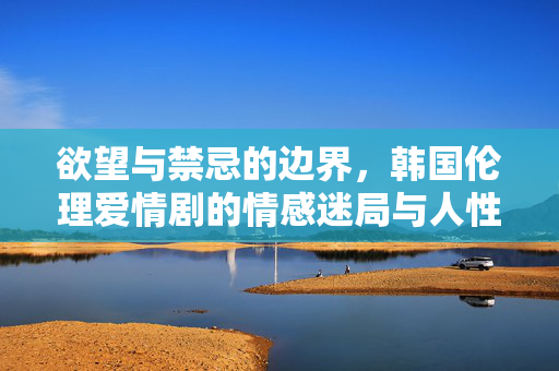 欲望与禁忌的边界，韩国伦理爱情剧的情感迷局与人性探索，欲望与禁忌的边界，韩国伦理爱情剧的情感迷局与人性探索