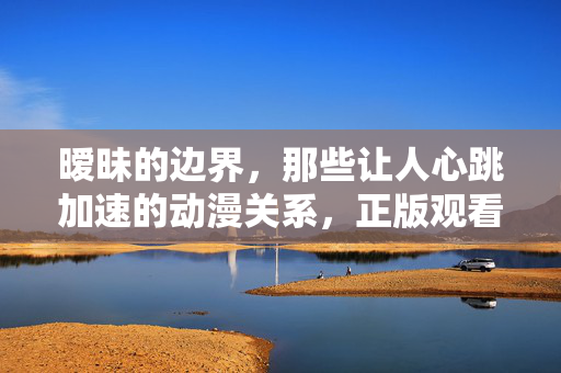 暧昧的边界，那些让人心跳加速的动漫关系，正版观看指南，暧昧动漫心动全攻略，正版观看指南