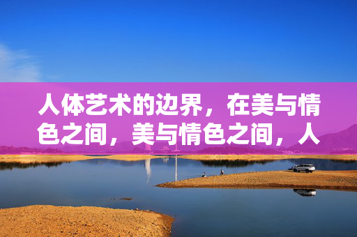 人体艺术的边界，在美与情色之间，美与情色之间，人体艺术的边界