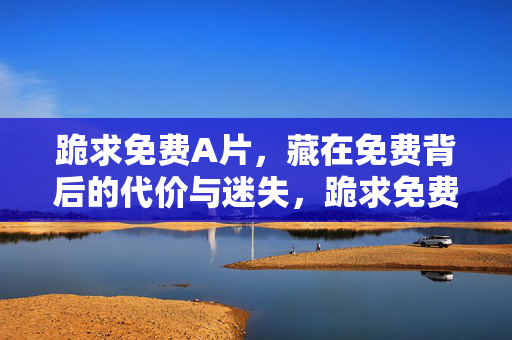 跪求免费A片，藏在免费背后的代价与迷失，跪求免费A片，藏在免费背后的代价与迷失