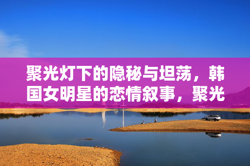 聚光灯下的隐秘与坦荡，韩国女明星的恋情叙事，聚光灯下的隐秘与坦荡，韩国女明星的恋情叙事