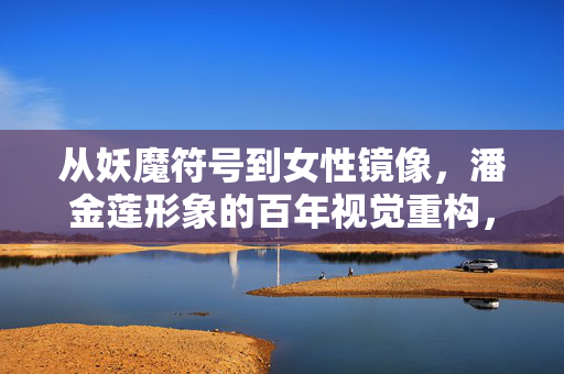 从妖魔符号到女性镜像，潘金莲形象的百年视觉重构，潘金莲形象的百年视觉重构，妖魔符号到女性镜像