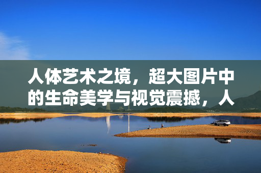 人体艺术之境，超大图片中的生命美学与视觉震撼，人体艺术之境，超大图片中的生命美学与视觉震撼