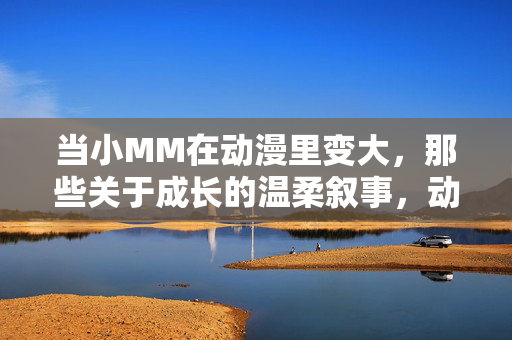 当小MM在动漫里变大，那些关于成长的温柔叙事，动漫少女的温柔成长叙事