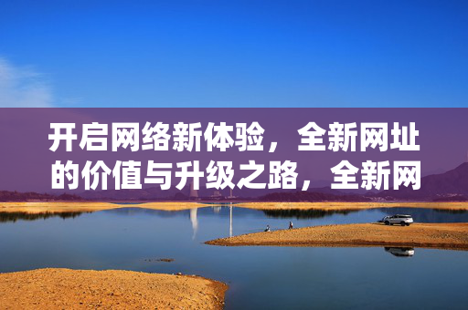 开启网络新体验，全新网址的价值与升级之路，全新网址，网络新体验的价值升级之路