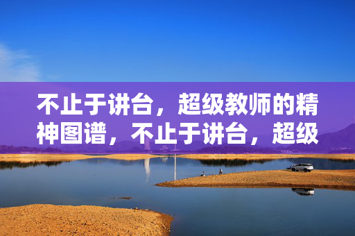 不止于讲台，超级教师的精神图谱，不止于讲台，超级教师的精神图谱