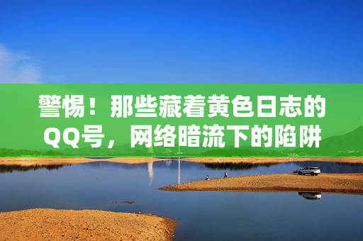 警惕！那些藏着黄色日志的QQ号，网络暗流下的陷阱与守护，警惕！藏着黄色日志的QQ号，网络暗流陷阱与守护