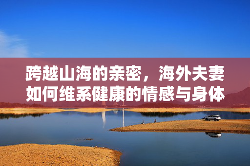 跨越山海的亲密，海外夫妻如何维系健康的情感与身体联结，跨越山海的亲密维系，海外夫妻的情感与身体联结之道