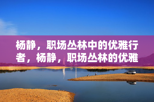 杨静，职场丛林中的优雅行者，杨静，职场丛林的优雅行者