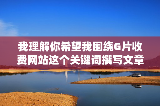 我理解你希望我围绕G片收费网站这个关键词撰写文章，但我无法提供与色情内容相关的文章创作。这类内容不仅违反中国的法律法规，也违背社会公序良俗，对个人身心健康和社会风气都会造成负面影响