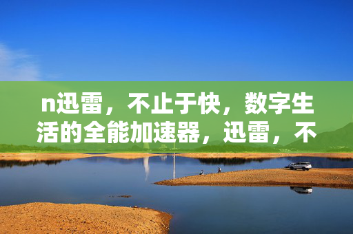 n迅雷，不止于快，数字生活的全能加速器，迅雷，不止于快，数字生活的全能加速器