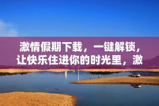 激情假期下载，一键解锁，让快乐住进你的时光里，激情假期下载，一键解锁快乐时光