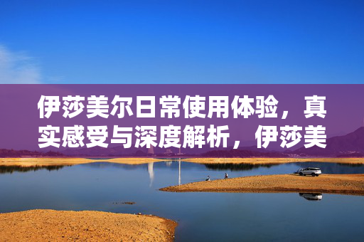 伊莎美尔日常使用体验，真实感受与深度解析，伊莎美尔真实体验与深度解析