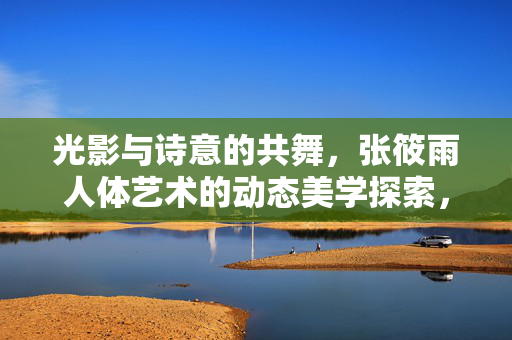 光影与诗意的共舞，张筱雨人体艺术的动态美学探索，张筱雨人体艺术，光影诗意的动态美学共舞