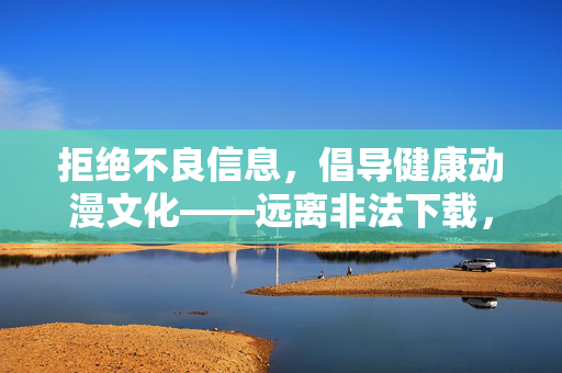 拒绝不良信息，倡导健康动漫文化——远离非法下载，共筑清朗网络空间，倡导健康动漫文化，共筑清朗网络空间
