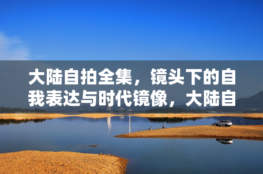 大陆自拍全集，镜头下的自我表达与时代镜像，大陆自拍，自我表达的时代镜像