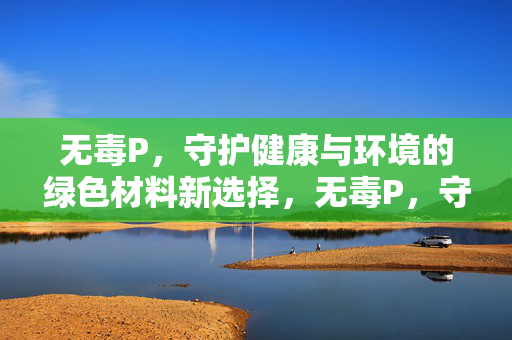 无毒P，守护健康与环境的绿色材料新选择，无毒P，守护健康与环境的绿色材料新选择
