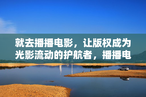 就去播播电影，让版权成为光影流动的护航者，播播电影，版权护航光影流动