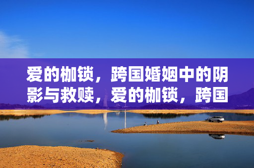 爱的枷锁，跨国婚姻中的阴影与救赎，爱的枷锁，跨国婚姻中的阴影与救赎