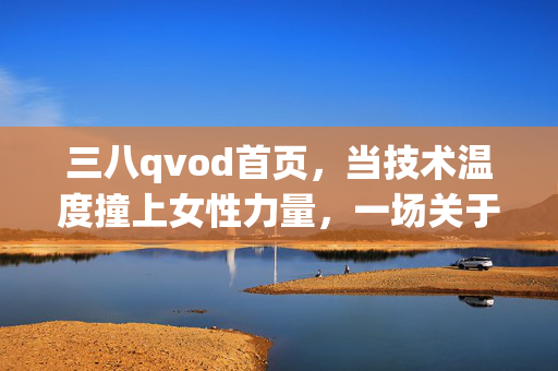 三八qvod首页，当技术温度撞上女性力量，一场关于她的视觉叙事，技术温度邂逅女性力量，三八qvod首页的她视觉叙事