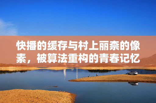 快播的缓存与村上丽柰的像素，被算法重构的青春记忆，快播缓存与村上丽柰像素，被算法重构的青春记忆