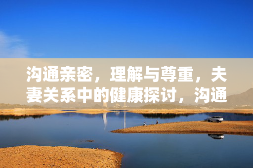 沟通亲密，理解与尊重，夫妻关系中的健康探讨，沟通、理解、尊重，夫妻健康关系的核心