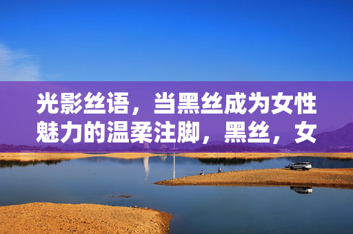 光影丝语，当黑丝成为女性魅力的温柔注脚，黑丝，女性魅力的温柔光影注脚